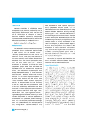 been described to block superior hypogastric
plexus sympathetic nervous system, such as
clinical response to local anesthetic injection using
external anatomic references, those guided by
5-10
fluoroscopy or CT-scan . Patients with neoplasias
and extensive pelvic involvement are also affected
by severe chronic pain, often refractory to oral and
parenteral drugs. Oncologic pelvic pain is a chronic
condition related to visceral involvement by the
tumor (visceral pain), to the impairment of pelvic
muscular structures (somatic pain) and/or to the
involvement of nervous structures (neuropathic
11
pain) . Some studies emphasize that anesthetic or
neurolytic superior hypogastric plexus block is
11-12
effective torelief chronic pelvic cancerpain and
12
non-oncologicchronicpain.
The purpose of this study was to evaluate the
efficacy of Superior hypogastric plexus block and
tocomparethetwodifferentapproaches.
10
In 1990, Plancarte et al. have described 28
pelvic cancer patients who received to superior
hypogastric plexus block for pain relief. In 1993, de
4
Leon-Casasola et al. has evaluated 26 advanced
gynecologic, colorectal or genito-urinary cancer
patients suffering from disabling chronic pelvic
11
pain. In 1997, Plancarte et al. has performed the
largest longitudinal multicenteric study on
superior hypogastric plexus block. In 2002,
12
Mercadante et al. have evaluated pain
mechanisms in pancreatic or pelvis cancerpatients
and the possible indication of celiac and superior
hypogastric plexus block,respectively. In 2004, de
13
Oliveira et al. have studied 60 patients with
history of chronic oncologic pelvic pain, especially
visceral pain, secondary to inoperable cancer or
metastases. Traditionally, superior hypogastric
plexus block is guided by fluoroscopy with bilateral
10 6-9-14
needles . Six studies have described
EVOLUTION OF BLOCK
CONCLUSION
INTRODUCTION
Transdiscal approach to Hypogastric plexus
blockappearstobemoresafeandeffective,easyto
perform,more quick,requires single injection and
has no complications as compared to classical
approach. However prospective randomized
controlled studies comparingdifferentapproaches
areneededtoincreaseourknowledgeofHPB.
Studentttestappliedp<.05significant
The blockade of nervous transmission through
sympathetic nervous system have been proposed
1,2
to treat chronic pain of different origins .
Classically, stellate ganglion blockade (C6-T1) has
been used to treat upper limb, face and cervical
pain; celiac plexus (T12-L1) block to relieve upper
abdominal pain; and lumbar sympathetic chain
1,2
block to treat lower limb pain . Several
anaesthetic or neurolytic techniques to block
sympathetic ganglia have been described and
evaluated in the last decades with prospective
studies. Celiac plexus block is probably the most
widely investigated method to treat pancreatic
1,2
neoplastic pain . However, the blockade of other
plexuses, such as superior hypogastric plexus, has
received minor attention and few studies were
carried out on the subject. Superior hypogastric
plexus is a retroperitoneal structure bilaterally
located in L5 lower third and S1 upper third, close
to the sacral promontory and common iliac veins
3
bifurcation . Superior hypogastric plexus transmits
visceral painful stimulation from right colon,
3,4
uterus, cervix, tubes, upper vagina and bladder .
Superiorhypogastricanestheticorneurolyticblock
has been proposed as an effective alternative to
treat different pain syndromes, such as oncologic
pelvic pain (visceral pain), chronic non-oncologic
pelvic pain (endometriosis) and refractory penile
1,2
pain, among others . Several techniques have
Anaesthesiology M.P.22
 