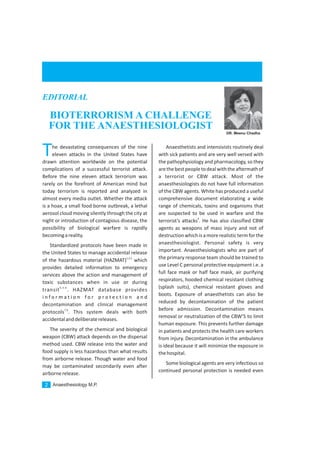 The devastating consequences of the nine
eleven attacks in the United States have
drawn attention worldwide on the potential
complications of a successful terrorist attack.
Before the nine eleven attack terrorism was
rarely on the forefront of American mind but
today terrorism is reported and analyzed in
almost every media outlet. Whether the attack
is a hoax, a small food borne outbreak, a lethal
aerosol cloud moving silently through the city at
night or introduction of contagious disease, the
possibility of biological warfare is rapidly
becomingareality.
Standardized protocols have been made in
the United States to manage accidental release
1,2,3
of the hazardous material (HAZMAT) which
provides detailed information to emergency
services above the action and management of
toxic substances when in use or during
4,5,6
transit . HAZMAT database provides
i n f o r m a t i o n f o r p r o t e c t i o n a n d
decontamination and clinical management
7,8
protocols . This system deals with both
accidentalanddeliberatereleases.
The severity of the chemical and biological
weapon (CBW) attack depends on the dispersal
method used. CBW release into the water and
food supply is less hazardous than what results
from airborne release. Though water and food
may be contaminated secondarily even after
airbornerelease.
Anaesthetists and intensivists routinely deal
with sick patients and are very well versed with
the pathophysiology and pharmacology, so they
arethebestpeopletodealwiththeaftermathof
a terrorist or CBW attack. Most of the
anaesthesiologists do not have full information
of the CBW agents. White has produced a useful
comprehensive document elaborating a wide
range of chemicals, toxins and organisms that
are suspected to be used in warfare and the
9
terrorist’s attacks . He has also classified CBW
agents as weapons of mass injury and not of
destructionwhichisamorerealistictermforthe
anaesthesiologist. Personal safety is very
important. Anaesthesiologists who are part of
the primary response team should be trained to
use Level C personal protective equipment i.e. a
full face mask or half face mask, air purifying
respirators, hooded chemical resistant clothing
(splash suits), chemical resistant gloves and
boots. Exposure of anaesthetists can also be
reduced by decontamination of the patient
before admission. Decontamination means
removal or neutralization of the CBW’S to limit
human exposure. This prevents further damage
in patients and protects the health care workers
from injury. Decontamination in the ambulance
is ideal because it will minimize the exposure in
thehospital.
Some biological agents are very infectious so
continued personal protection is needed even
Anaesthesiology M.P.2
BIOTERRORISM A CHALLENGE
FOR THE ANAESTHESIOLOGIST
EDITORIAL
DR. Meenu Chadha
 