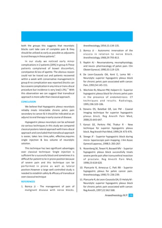 both the groups this suggests that neurolytic
blocks cant take care of complete pain & they
should be utilized as early as possible as adjuvants
9
tooraltherapyinthesepatients .
In our study we noticed early minor
complications in 2 patients [20%] in group A.These
patients complained of bowel discomfort,
constipation & loss of apetite. The obvious reason
could not be traced out and patients recovered
within a week with conservative management.In
group B no complication was reported.Discitis can
beaseverecomplicationinanyintraortrans-discal
17
procedure but incidence is very low[1-2%]. With
this observation we can suggest that transdiscal
approachismoresaferthanclassicalapproach.
We believe that Hypogastric plexus neurolysis
reliably treats intractable chronic pelvic pain
secondary to cancer & it should be indicated as an
adjuncttooraltherapyinearlycourseofdisease.
Hypogastric plexus neurolysis can be achieved
via various techniques.In this study we compared
classicalpostero-lateralapproachwithtrans-discal
approachandconcludedthattransdiscalapproach
is easier, takes less time,safer, effective,requires
single injection & less volume of neurolytic
solution.
This technique has two significant advantages
over classical technique: Single injection is
sufficientfor a successfulblock and sometimes it is
difficult for patient to lie in prone position because
of severe pain and this technique can be
performed in prone as well as lateral
position.However a large well controlled study is
needed to establish safety & efficacy of transdiscal
overclassicaltechnique
1. Bonica JJ - The management of pain of
malignant disease with nerve blocks.
CONCLUSION
REFERENCES
Anesthesiology,1954;15:134-135.
2. Bonica JJ - Autonomic innervation of the
viscera in relation to nerve block.
Anesthesiology,1968;29:793-813.
3. Rapkin AJ - Neuroanatomy, neurophysiology,
and neuro- pharmacology of pelvic pain. Clin
ObstetGynecol,1990;33:119-129.
4. De Leon-Casasola OA, Kent E, Lema MJ -
Neurolytic superior hypogastric plexus block
for chronic pelvic pain associated with cancer.
Pain,1993;54:145-151.
5. Wechsler RJ, Maurer PM, Halpern EJ - Superior
hypogastric plexus block for chronic pelvic pain
in the presence of endometriosis: CT
techniques and results. Radiology,
1995;196:103-106.
6. Stevens DS, Balatbat GR, Lee FM - Coaxial
imaging technique for superior hypogastric
plexus block. Reg Anesth Pain Med,
2000;25:643-647.
7. Kanazi GE, Perkins FM, Thakur R - New
technique for superior hypogastric plexus
block.RegAnesthPainMed,1999;24:473-476.
8. Steege JF - Superior hypogastric block during
micro- laparoscopic pain mapping. J Am Assoc
GynecolLaparosc,1998;5:265-267.
9. Rosenberg SK, Tewari R, Boswell MV - Superior
hypogastric plexus block successfully treats
severe penile pain after transurethral resection
of prostate. Reg Anesth Pain Med,
1998;23:618-620.
10. Plancarte R, Amescua C, Patt RB - Superior
hypogastric plexus for pelvic cancer pain.
Anesthesiology,1990;73:236-239.
11. Plancarte R, de Leon-Casasola OA, El-Helaly M -
Neurolytic superior hypogastric plexus block
for chronic pelvic pain associated with cancer.
RegAnesth,1997;22:562-568.
Anaesthesiology M.P. 29
 