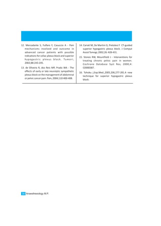 Anaesthesiology M.P.30
12. Mercadante S, Fulfaro F, Casuccio A - Pain
mechanisms involved and outcome in
advanced cancer patients with possible
indications for celiac plexus block and superior
hypogastric plexus block. Tumori,
2002;88:243-245.
13. de Oliveira R, dos Reis MP, Prado WA - The
effects of early or late neurolytic sympathetic
plexus block on the management of abdominal
orpelviccancerpain.Pain,2004;110:400-408.
14. Cariati M, De Martini G, Pretolesi F CT-guided
superior hypogastric plexus block. J Comput
AssistTomogr,2002;26:428-431.
15. Stones RW, Mountfield J - Interventions for
treating chronic pelvic pain in women.
Cochrane Database Syst Rev, 2000;4:
CD000387.
16. Tohoku j.Exp.Med.,2005,206,277-281.A new
technique for superior hypogastric plexus
block:
 