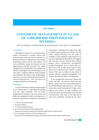 Introduction
Case report
Odontogenic myxoma is an uncommon tumor,
seldom encountered in patients before their
1
second decade of life, and rarely in females. It is
generally believed to originate from the primitive
mesenchymal portion of the tooth follicles. The
tumor proliferates slowly, but owing to its local
aggressiveness and high recurrence rate , radical
management is recommended.These patients can
present a challenge to the anesthesiologist due to
mass effect , leading to difficult mask ventilation
and intubation. We report a case of odontogenic
myxoma in a 12 year old female child posted for
hemimandibulectomy. The perioperative
managementofthiscaseisdiscussed.
A 12 year old female weighing 30 kg presented
to our institute with a 2 years history of swelling
over the right mandible. This had been
progressively increasing in size since 2 years and
lately she complained of pain in swelling since 1
month. On examination, a large extra oral swelling
was present , extending from angle of the right
mandible to para symphysis. Intra orally , firm and
tender swelling extending from the angle of
mandible to para symphysis measuring 8 X 6 cm
was seen. Overlying skin was healthy .Oral hygiene
was very poor. Pus was draining from involved
gingival sulcus. Preoperative investigations
revealed hemoglobin to be 11 gm%, INR 1.12,
blood urea to be 16 mg%, blood sugar 91 mg%.
There was no significant past medical or surgical
history. There was no history of any chemo or
radiation therapy. Computed tomographic scan
showed“Honeycomb”patternofradiolucency.
At the preoperative assessment, patient was
awake and alert. The patient’s heart rate was
86/min, regular and noninvasive blood pressure
was 118/70 mmHg in right upper limb. . On airway
1
examination, mouth opening was / fingers and a2
swelling was present on right mandible and
retromolar region deviating tongue to the left side
and backwards . Oral cavity on the right side of
uvula was completely occupied by the mass.
Case Report
ANESTHETIC MANAGEMENT IN A CASE
OF CHILDHOOD ODONTOGENIC
MYXOMA.
1 2 3 4 5
lDr Lini Srivastava , Dr. Monika Gandhi, Dr. Ravi Shrivastava, Dr K.K. Arora, Dr. Vilas Niwasker
nd
1. 2 YearPostGraduateResident.
2. AssociateProfessor.
rd
3. 3 YearPostGraduateResident.
4. Dr.K.K.Arora,ProfessorandHeadofDepartment,
DepartmentofAnaesthesiology,M.G.M.MedicalCollegeandM.Y.Hospital,Indore
5. Dr.VilasNiwasker,Professorand HeadofDepartment,
DepartmentofOral&MaxillofacialSurgery,GovernmentDentalCollegeandM.Y.Hospital,Indore
Anaesthesiology M.P. 31
 