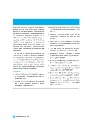 oxygen. But fiberoptic intubating scope was not
available at that time. Blind nasal intubation
requires no special equipments but requires skill
and expertise. However risk of bleeding from nose
and tumor exists. Retrograde intubation can be
safely used to retrieve the catheter. It may be
especially useful in patients with limited neck
mobility, airway trauma or in presence of
oropharyngeal bleed which may obscure the
fiberoptic field. But since it’s easier to retrieve
catheter orally than nasally, so this method was
1
notpreferred.
At the end of surgery, prior to reversal oral
cavity should be cleared of secretions and blood.
The postoperative presence of airway edema can
cause airway obstruction and in such situations, it
may be wise to leave endo tracheal tube in the
place. Also care must be taken that the patient
must be fully awake and all airway reflexes have
returnedtonormalbeforeextubation.
1. Hasleton PS, Simpson PW, Craig RDP: Myxoma
of the mandible: a fibroblastic tumor. Oral Surg
46:396-406,1978
2. Virchow RLK: Die krankhaften Geschw(ilste,
Bd. 1. Berlin, Germany; Verlag w~n August
Hirschwald,1863pp369-434
References:
3.LucasRB:PathologyofTumorsoftheOralTissues
,3rd ed.Edinburgh;Churchill-Livingstone, 1976
pp174-77
4. Goldblatt LI:Ultrastructural study of an
odontogenic myxoma.Oral Surg 42;206-
20,1976
5. Harrison JD:Odontogenic myxoma
:ultrastructuralandhistochemicalstudies:JClin
Pathol26:570-82,1973
6. Lund BA, Waite DB: Mandibular myxoma:
reportofacase.JOralSurg24:454-59,1966
7. Whitman RA, Stewart S, Stoopack JG, Jerrold
TL: Myxomaof the mandible: report of a case.
OralSurg29:63-70,1971
8. Bernier JL: The Management of Oral Disease,
2nded.StLouis;CVMosbyCo,1959.
9. Gundlach KKH, Schultz A: Odontogenic
myxoma: clinical concept and morphological
studies.JOralPathol6:343-58,1977
10.Zimmerman DC, Dahlin DC: Myxomatous
tumorsofthejaws.OralSurg11:1069-80,1958
11.Dureja J,Balhara S Saini , S Ghai A.Airway
Management in Ameloblastoma-A Case
Re p o r t . J A n a e st h C l i n P h a r m a co l
2005;21(3):31719
Anaesthesiology M.P.34
 