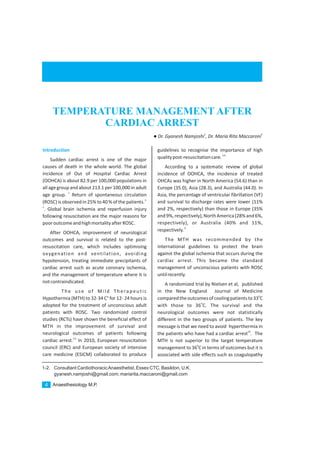 1-2. Consultant CardiothoracicAnaesthetist, Essex CTC, Basildon, U.K.
gyanesh.namjoshi@gmail.com; mariarita.maccaroni@gmail.com
Introduction
Sudden cardiac arrest is one of the major
causes of death in the whole world. The global
incidence of Out of Hospital Cardiac Arrest
(OOHCA) is about 82.9 per 100,000 populations in
all age group and about 213.1 per 100,000 in adult
1
age group. Return of spontaneous circulation
2,
(ROSC)is observed in 25% to40 % of the patients.
3
. Global brain ischemia and reperfusion injury
following resuscitation are the major reasons for
pooroutcomeandhighmortalityafterROSC.
After OOHCA, improvement of neurological
outcomes and survival is related to the post-
resuscitation care, which includes optimising
oxygenation and ventilation, avoiding
hypotension, treating immediate precipitants of
cardiac arrest such as acute coronary ischemia,
and the management of temperature where it is
notcontraindicated.
The use of Mild Therapeutic
Hypothermia (MTH) to 32-34 C° for 12- 24 hours is
adopted for the treatment of unconscious adult
patients with ROSC. Two randomized control
studies (RCTs) have shown the beneficial effect of
MTH in the improvement of survival and
neurological outcomes of patients following
4,5
cardiac arrest. In 2010, European resuscitation
council (ERC) and European society of intensive
care medicine (ESICM) collaborated to produce
guidelines to recognise the importance of high
5,6
qualitypost-resuscitationcare.
According to a systematic review of global
incidence of OOHCA, the incidence of treated
OHCAs was higher in North America (54.6) than in
Europe (35.0), Asia (28.3), and Australia (44.0). In
Asia, the percentage of ventricular fibrillation (VF)
and survival to discharge rates were lower (11%
and 2%, respectively) than those in Europe (35%
and9%,respectively),NorthAmerica(28%and6%,
respectively), or Australia (40% and 11%,
6
respectively.
The MTH was recommended by the
international guidelines to protect the brain
against the global ischemia that occurs during the
cardiac arrest. This became the standard
management of unconscious patients with ROSC
untilrecently.
A randomized trial by Nielsen et al, published
in the New England Journal of Medicine
0
comparedtheoutcomesofcoolingpatientsto33 C
0
with those to 36 C. The survival and the
neurological outcomes were not statistically
different in the two groups of patients. The key
message is that we need to avoid hyperthermia in
24
the patients who have had a cardiac arrest . The
MTH is not superior to the target temperature
0
management to 36 C in terms of outcomes but it is
associated with side effects such as coagulopathy
Anaesthesiology M.P.4
TEMPERATURE MANAGEMENT AFTER
CARDIAC ARREST
1 2
lDr. Gyanesh Namjoshi , Dr. Maria Rita Maccaroni
Anaesthesiology M.P.4
 