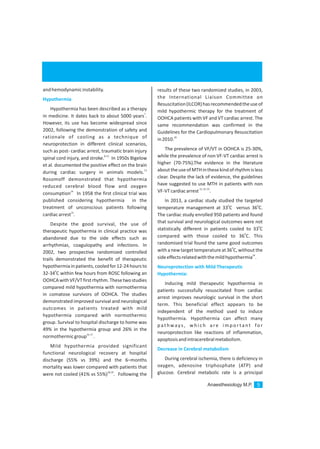 andhemodynamicinstability.
Hypothermia has been described as a therapy
7
in medicine. It dates back to about 5000 years .
However, its use has become widespread since
2002, following the demonstration of safety and
rationale of cooling as a technique of
neuroprotection in different clinical scenarios,
such as post- cardiac arrest, traumatic brain injury
8-12
spinal cord injury, and stroke. In 1950s Bigelow
et al. documented the positive effect on the brain
13
during cardiac surgery in animals models.
Rosomoff demonstrated that hypothermia
reduced cerebral blood flow and oxygen
14
consumption In 1958 the first clinical trial was
published considering hypothermia in the
treatment of unconscious patients following
15
cardiacarrest .
Despite the good survival, the use of
therapeutic hypothermia in clinical practice was
abandoned due to the side effects such as
arrhythmias, coagulopathy and infections. In
2002, two prospective randomized controlled
trails demonstrated the benefit of therapeutic
hypothermiainpatients,cooledfor12-24hoursto
0
32-34 C within few hours from ROSC following an
OOHCAwithVF/VTfirstrhythm.Thesetwostudies
compared mild hypothermia with normothermia
in comatose survivors of OOHCA. The studies
demonstrated improved survival and neurological
outcomes in patients treated with mild
hypothermia compared with normothermic
group. Survival to hospital discharge to home was
49% in the hypothermia group and 26% in the
16,17
normothermicgroup .
Mild hypothermia provided significant
functional neurological recovery at hospital
discharge (55% vs 39%) and the 6–months
mortality was lower compared with patients that
18,19
were not cooled (41% vs 55%) . Following the
Hypothermia
results of these two randomized studies, in 2003,
the International Liaison Committee on
Resuscitation(ILCOR)hasrecommendedtheuseof
mild hypothermic therapy for the treatment of
OOHCA patients with VF and VT cardiac arrest. The
same recommendation was confirmed in the
Guidelines for the Cardiopulmonary Resuscitation
20
in2010.
The prevalence of VF/VT in OOHCA is 25-30%,
while the prevalence of non VF-VT cardiac arrest is
higher (70-75%).The evidence in the literature
abouttheuseofMTHinthesekindofrhythmisless
clear. Despite the lack of evidence, the guidelines
have suggested to use MTH in patients with non
21,22,23
VF-VTcardiacarrest .
In 2013, a cardiac study studied the targeted
0 0
temperature management at 33 C versus 36 C.
The cardiac study enrolled 950 patients and found
that survival and neurological outcomes were not
0
statistically different in patients cooled to 33 C
0
compared with those cooled to 36 C. This
randomised trial found the same good outcomes
0
withanewtargettemperatureat36 C,withoutthe
24
sideeffectsrelatedwiththemildhypothermia .
Inducing mild therapeutic hypothermia in
patients successfully resuscitated from cardiac
arrest improves neurologic survival in the short
term. This beneficial effect appears to be
independent of the method used to induce
hypothermia. Hypothermia can affect many
p at hways , w h i c h a re i m p o r ta nt fo r
neuroprotection like reactions of inflammation,
apoptosisandintracerebralmetabolism.
During cerebral ischemia, there is deficiency in
oxygen, adenosine triphosphate (ATP) and
glucose. Cerebral metabolic rate is a principal
Neuroprotection with Mild Therapeutic
Hypothermia:
Decrease in Cerebral metabolism
Anaesthesiology M.P. 5
 