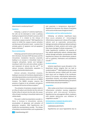 Anaesthesiology M.P.6
26
determinantincerebralperfusion .
Following a period of ischemia-reperfusion,
the cells can be destroyed or enter a pathway
leading to programmed cell death a process called
apoptosis. It is related to the release of
26
intracellular caspase enzymes Mild hypothermia
seems to inhibit the caspase enzyme activation
and decreases p53 proteins levels - a protein that
activates genes of apoptosis and pro-apoptosis
27
levelsinthebrain.
Followinga period of ischemia with low level of
O2 in the brain, the level of ATP decreases and the
intracellular metabolism becomes anaerobic
leading to an increase in intracellular levels of
inorganic phosphate, lactate and hydrogen
resulting in both intra and extra-cellular acidosis
28,29
and movement of calcium into the cell. . As
calcium increases mitochondria sequesters it,
causingmitochondrialdysfunction.
Calcium activates intracellular enzymes,
leading to neuronal cell membrane depolarization
and releasing excitatory neurotransmitters such as
glutamate. Excitatory amino acids act on NMDA
receptor. The NMDA receptor requires the
presence of glycine to be activated, and glycine
30
acceleratesthefunctionofthesereceptors .
The activation of excitatory receptors leads to
an influx of sodium and chloride into the cells and
further influx of calcium into the cells; this causes
influx of water resulting in intracellular edema and
cellulardeath.
This cycle is called neuroexcitatory cascade i.e.
there is increase in intracellular calcium,
accumulation of glutamate and activation of
glutamate receptors. Mild hypothermia can
modify the neuroexcitatory cascade. The release
of excitatory neurotransmitters such as glutamate
Apoptosis
Neuro-excitotoxicity
31
and aspartate is temperature dependent .
Hypothermia decreases the release of excitatory
32
aminoacidsanddecreasestheglycinelevels .
Following an ischemia –reperfusion injury
there occurs activation of immunological
inflammatoryresponseand releaseoffreeoxygen
radicals such as superoxide, peroxynitrite,
hydrogenperoxideandhydroxylradicalsleadingto
peroxidation of lipids, proteins and nucleic acids
33,34,35,
that means damage of cellular components .
Under hypothermic conditions, the quantity of
free radicals significantly reduces, allowing lower
cellular damage and better neuroprotection. Mild
hypothermia reduces the inflammatory products
such as cytokines, interleukins and arachidonoic
36,37
cascade
Ischemic-reperfusion causes disruption in the
blood-brain barrier integrity that can lead to
38,39
cerebral oedema . Mild hypothermia attenuates
the destructive process related with the anoxic
brain injury such as integrity of the membrane,
failure of ion pumps, mitochondrial dysfunction,
intracellular enzymes, and cellular hyperactivity.
Allthesefactorsreducebloodbrainbarrier disruptions
40,41
anddecreasesvascularpermeability .
After cardiac arrest there is immunological and
inflammation activation causing coagulation
activation with intra-vascular formation.
Hypothermia has anticoagulant effects, leading to
mild platelet dysfunction and inhibition of
42,43
coagulationcascade .
CARDIVASCULAREFFECTS
Hypothermia can cause hypovolemia due to
Inflammation and free radical production
Cerebral oedema
Coagulation
PHYSIOLOGICAL CHANGES RELATED WITH
THERAPEUTIC HYPOTHERMIA
 