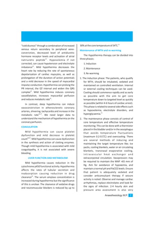 Anaesthesiology M.P. 7
“colddiuresis” through a combination of increased
venous return secondary to peripheral veno-
constriction, decreased level of antidiuretic
hormone receptor levels and activation of atrial
44
natriuretic peptide . Hypovolemia if not
corrected, can cause hypotension and electrolyte
45
imbalance . Mild hypothermia decreases the
heart rate by reducing the rate of spontaneous
depolarization of cardiac myocytes, as well as
prolongation of the duration of action potentials
and a mild decrease in the speed of myocardial
impulse conduction. Hypothermia can prolong the
PR interval, the QT interval and widen the QRS
43
complex . Mild hypothermia induces coronary
vasodilatation, increases myocardial perfusion
43
andreducesmetabolicrate .
In contrast, deep hypothermia can induce
vasoconstriction in atherosclerotic coronary
arteries, shivering, tachycardia and increase in the
46,47
metabolic rate . We need larger data to
understand the mechanism of hypothermia on the
coronaryperfusion.
Mild hypothermia can cause platelet
dysfunction and mild decrease in platelet
48,49
count . Mild hypothermia can cause dysfunction
in the synthesis and action of clotting enzymes.
Though mild hypothermia is associated with mild
coagulopathy, it is not associated with severe
bleeding
Mild hypothermia causes reduction in the
cytochrome p450 functional activity. Hypothermia
affects the rates of tubular secretion and
reabsorption causing reduction in drug
50
clearance . The serum amylase concentration is
increased during hypothermia but the significance
of this is unclear. The clearance of sedative drugs
and neuromuscular blockers is reduced by up to
COAGULATION
LIVER FUNCTION AND METABOLISM
0 51
30%atthecoretemperatureof34 C.
The Hypothermia therapy can be divided into
threephases:
1.Induction
2.Maintenance
3.Re-warming
1. The induction phase: The patients, who qualify
for MTH, should be intubated, sedated and
maintained on controlled ventilation. Internal
or external cooling techniques can be used.
Cooling should commence rapidly and as early
as possible with the aim to get core
temperature down to targeted level as quickly
as possible (within 4-6 hours of cardiac arrest).
This phase is related toseveral side effects such
as hypovolemia, electrolyte disorders, and
52
hyperglycaemia.
2. The maintenance phase consists of control of
core temperature and effective temperature
monitoring. This can be done with a thermistor
placedinthebladderand/orintheoesophagus
that avoids temperature fluctuations
0
(maximum 0.2-0.5 C) and overcooling. There
are several methods of inducing and
maintaining the target temperature like; Ice
packs, cooling blankets, water or air circulating
blankets, transnasal evaporative cooling,
intravascular heat exchanger and
extracorporeal circulation. Vasopressors may
be required to maintain the MAP >65 mm of
Hg. Aim for avoidance of hypoxemia, and
maintain a normal pH and PaCO2levels. Ensure
that patient is adequately sedated and
consider anticonvulsant therapy if seizure
activity is noted. Observe and manage cardiac
arrhythmias, replace electrolytes and look for
the signs of infection. 2-4 hourly skin and
pressure area assessment is also very
Maintenance of MTH and re-warming
 