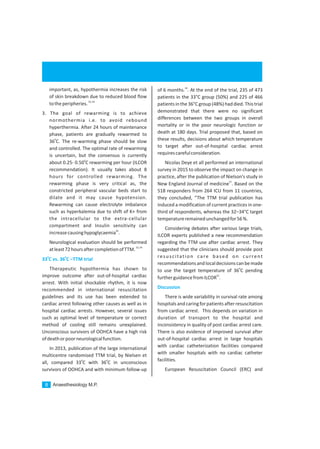 Anaesthesiology M.P.8
important, as, hypothermia increases the risk
of skin breakdown due to reduced blood flow
53,54
totheperipheries.
3. The goal of rewarming is to achieve
normothermia i.e. to avoid rebound
hyperthermia. After 24 hours of maintenance
phase, patients are gradually rewarmed to
0
36 C. The re-warming phase should be slow
and controlled. The optimal rate of rewarming
is uncertain, but the consensus is currently
0
about 0.25- 0.50 C rewarming per hour (ILCOR
recommendation). It usually takes about 8
hours for controlled rewarming. The
rewarming phase is very critical as, the
constricted peripheral vascular beds start to
dilate and it may cause hypotension.
Rewarming can cause electrolyte imbalance
such as hyperkalemia due to shift of K+ from
the intracellular to the extra-cellular
compartment and Insulin sensitivity can
56
increasecausinghypoglycaemia .
Neurological evaluation should be performed
53,54
atleast72hoursaftercompletionofTTM.
Therapeutic hypothermia has shown to
improve outcome after out-of-hospital cardiac
arrest. With initial shockable rhythm, it is now
recommended in international resuscitation
guidelines and its use has been extended to
cardiac arrest following other causes as well as in
hospital cardiac arrests. However, several issues
such as optimal level of temperature or correct
method of cooling still remains unexplained.
Unconscious survivors of OOHCA have a high risk
ofdeathorpoorneurologicalfunction.
In 2013, publication of the large international
multicentre randomised TTM trial, by Nielsen et
0 0
all, compared 33 C with 36 C in unconscious
survivors of OOHCA and with minimum follow-up
0 0
33 C vs. 36 C –TTM trial
24
of 6 months. . At the end of the trial, 235 of 473
patients in the 33°C group (50%) and 225 of 466
patientsinthe36°Cgroup(48%)haddied.Thistrial
demonstrated that there were no significant
differences between the two groups in overall
mortality or in the poor neurologic function or
death at 180 days. Trial proposed that, based on
these results, decisions about which temperature
to target after out-of-hospital cardiac arrest
requirescarefulconsideration.
Nicolas Deye et all performed an international
survey in 2015 to observe the impact on change in
practice, after the publication of Nielson's study in
57
New England Journal of medicine . Based on the
518 responders from 264 ICU from 11 countries,
they concluded, “The TTM trial publication has
induced a modification of current practices in one-
third of respondents, whereas the 32–34°C target
temperatureremainedunchangedfor56%.
Considering debates after various large trials,
ILCOR experts published a new recommendation
regarding the TTM use after cardiac arrest. They
suggested that the clinicians should provide post
resuscitation care based on current
recommendationsandlocaldecisionscanbemade
0
to use the target temperature of 36 C pending
55
furtherguidancefromILCOR .
There is wide variability in survival rate among
hospitals and caringfor patients after resuscitation
from cardiac arrest. This depends on variation in
duration of transport to the hospital and
inconsistency in quality of post cardiac arrest care.
There is also evidence of improved survival after
out-of-hospital cardiac arrest in large hospitals
with cardiac catheterization facilities compared
with smaller hospitals with no cardiac catheter
facilities.
European Resuscitation Council (ERC) and
Discussion
 
