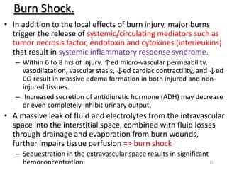 Burn Shock.
• In addition to the local effects of burn injury, major burns
trigger the release of systemic/circulating mediators such as
tumor necrosis factor, endotoxin and cytokines (interleukins)
that result in systemic inflammatory response syndrome.
– Within 6 to 8 hrs of injury, ↑ed micro-vascular permeability,
vasodilatation, vascular stasis, ↓ed cardiac contractility, and ↓ed
CO result in massive edema formation in both injured and non-
injured tissues.
– Increased secretion of antidiuretic hormone (ADH) may decrease
or even completely inhibit urinary output.
• A massive leak of fluid and electrolytes from the intravascular
space into the interstitial space, combined with fluid losses
through drainage and evaporation from burn wounds,
further impairs tissue perfusion => burn shock
– Sequestration in the extravascular space results in significant
hemoconcentration. 11
 