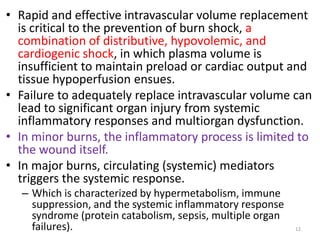 • Rapid and effective intravascular volume replacement
is critical to the prevention of burn shock, a
combination of distributive, hypovolemic, and
cardiogenic shock, in which plasma volume is
insufficient to maintain preload or cardiac output and
tissue hypoperfusion ensues.
• Failure to adequately replace intravascular volume can
lead to significant organ injury from systemic
inflammatory responses and multiorgan dysfunction.
• In minor burns, the inflammatory process is limited to
the wound itself.
• In major burns, circulating (systemic) mediators
triggers the systemic response.
– Which is characterized by hypermetabolism, immune
suppression, and the systemic inflammatory response
syndrome (protein catabolism, sepsis, multiple organ
failures). 12
 