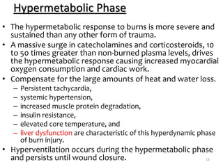 Hypermetabolic Phase
• The hypermetabolic response to burns is more severe and
sustained than any other form of trauma.
• A massive surge in catecholamines and corticosteroids, 10
to 50 times greater than non-burned plasma levels, drives
the hypermetabolic response causing increased myocardial
oxygen consumption and cardiac work.
• Compensate for the large amounts of heat and water loss.
– Persistent tachycardia,
– systemic hypertension,
– increased muscle protein degradation,
– insulin resistance,
– elevated core temperature, and
– liver dysfunction are characteristic of this hyperdynamic phase
of burn injury.
• Hyperventilation occurs during the hypermetabolic phase
and persists until wound closure. 13
 