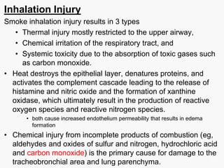 Inhalation Injury
Smoke inhalation injury results in 3 types
• Thermal injury mostly restricted to the upper airway,
• Chemical irritation of the respiratory tract, and
• Systemic toxicity due to the absorption of toxic gases such
as carbon monoxide.
• Heat destroys the epithelial layer, denatures proteins, and
activates the complement cascade leading to the release of
histamine and nitric oxide and the formation of xanthine
oxidase, which ultimately result in the production of reactive
oxygen species and reactive nitrogen species.
• both cause increased endothelium permeability that results in edema
formation
• Chemical injury from incomplete products of combustion (eg,
aldehydes and oxides of sulfur and nitrogen, hydrochloric acid
and carbon monoxide) is the primary cause for damage to the
tracheobronchial area and lung parenchyma.
21
 