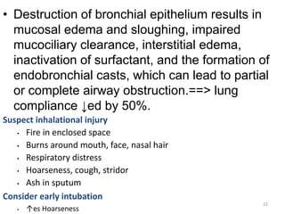 • Destruction of bronchial epithelium results in
mucosal edema and sloughing, impaired
mucociliary clearance, interstitial edema,
inactivation of surfactant, and the formation of
endobronchial casts, which can lead to partial
or complete airway obstruction.==> lung
compliance ↓ed by 50%.
Suspect inhalational injury
• Fire in enclosed space
• Burns around mouth, face, nasal hair
• Respiratory distress
• Hoarseness, cough, stridor
• Ash in sputum
Consider early intubation
• ↑es Hoarseness
195
22
 