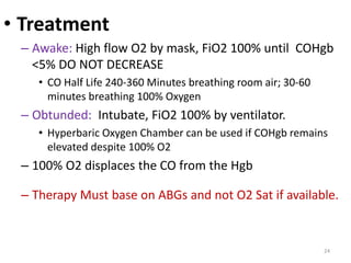 • Treatment
– Awake: High flow O2 by mask, FiO2 100% until COHgb
<5% DO NOT DECREASE
• CO Half Life 240-360 Minutes breathing room air; 30-60
minutes breathing 100% Oxygen
– Obtunded: Intubate, FiO2 100% by ventilator.
• Hyperbaric Oxygen Chamber can be used if COHgb remains
elevated despite 100% O2
– 100% O2 displaces the CO from the Hgb
– Therapy Must base on ABGs and not O2 Sat if available.
24
 