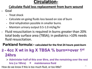 Circulation-
Calculate fluid loss replacement from burn wound
• Goal
• Treat shock
• Calculate on going fluids loss based on size of burn
• Oral rehydration possible in smaller burns
• Maintain urinary output 0.5-1.0 ml/kg/hr
• Fluid resuscitation is required in burns greater than 20%
total body surface area (TBSA); in pediatrics >10% needs
fluid resuscitation.
Parkland formula:- calculated for the first 24 hours post-burn
2 - 4cc X wt in kg X TBSA % burn=>over 1st
24hrs
 Administer half of this over 8hrs, and the remaining over the rest
hrs (i.e 16hrs) + maintenance fluid
How do we know if this is too much fluid, or too little?
25
 
