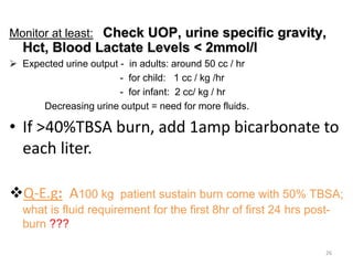 Monitor at least: Check UOP, urine specific gravity,
Hct, Blood Lactate Levels < 2mmol/l
 Expected urine output - in adults: around 50 cc / hr
- for child: 1 cc / kg /hr
- for infant: 2 cc/ kg / hr
Decreasing urine output = need for more fluids.
• If >40%TBSA burn, add 1amp bicarbonate to
each liter.
Q-E.g: A100 kg patient sustain burn come with 50% TBSA;
what is fluid requirement for the first 8hr of first 24 hrs post-
burn ???
26
 