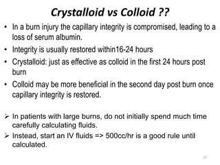 Crystalloid vs Colloid ??
• In a burn injury the capillary integrity is compromised, leading to a
loss of serum albumin.
• Integrity is usually restored within16-24 hours
• Crystalloid: just as effective as colloid in the first 24 hours post
burn
• Colloid may be more beneficial in the second day post burn once
capillary integrity is restored.
 In patients with large burns, do not initially spend much time
carefully calculating fluids.
 Instead, start an IV fluids => 500cc/hr is a good rule until
calculated.
27
 