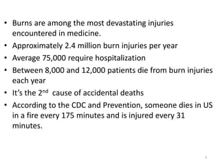 • Burns are among the most devastating injuries
encountered in medicine.
• Approximately 2.4 million burn injuries per year
• Average 75,000 require hospitalization
• Between 8,000 and 12,000 patients die from burn injuries
each year
• It’s the 2nd cause of accidental deaths
• According to the CDC and Prevention, someone dies in US
in a fire every 175 minutes and is injured every 31
minutes.
3
 