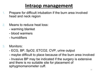 Intraop management
1. Prepare for difficult intubation if the burn area involved
head and neck region
2. Means to reduce heat loss:
- warming blanket
- blood warmers
- humidifiers
3. Monitors:
- ECG, BP, SpO2, ETCO2, CVP, urine output
- maybe difficult to place because of the burn area involved
- Invasive BP may be indicated if the surgery is extensive
and there is no suitable site for placement of
sphygmomanometer cuff.
32
 
