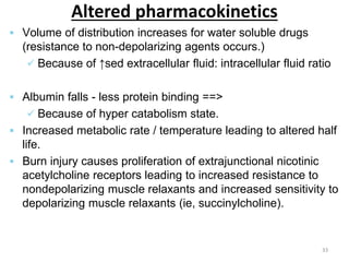 Altered pharmacokinetics
 Volume of distribution increases for water soluble drugs
(resistance to non-depolarizing agents occurs.)
 Because of ↑sed extracellular fluid: intracellular fluid ratio
 Albumin falls - less protein binding ==>
 Because of hyper catabolism state.
 Increased metabolic rate / temperature leading to altered half
life.
 Burn injury causes proliferation of extrajunctional nicotinic
acetylcholine receptors leading to increased resistance to
nondepolarizing muscle relaxants and increased sensitivity to
depolarizing muscle relaxants (ie, succinylcholine).
33
 
