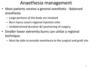 Anaethesia management
• Most patients receive a general anesthetic - Balanced
anesthesia
– Large portions of the body are involved
– Burn injury covers regional injection sites
– Undetermined duration &/ positioning of surgery.
• Smaller lower extremity burns can utilize a regional
technique.
– Must be able to provide anesthesia to the surgical and graft site
34
 