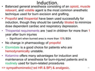 Induction.
• Balanced general anesthesia consisting of an opioid, muscle
relaxant, and volatile agent is the most common anesthetic
technique used for burn excision and grafting.
• Propofol and thiopental have been used successfully for
induction, though they should be carefully titrated to minimize
dose dependent cardiac and respiratory depression.
• Thiopental requirements are ↑sed in children for more than 1
year after burn injuries
– Significant when burned area is more than 15% BSA
• No change in pharmacology of propofol
• Etomidate is a good choice for patients who are
hemodynamically unstable.
• Ketamine offers many advantages for induction and
maintenance of anesthesia for burn-injured patients and is
routinely used for burn-related procedures
=> sympathomimetic(↑ed HR & BP) & analgesic. 35
 