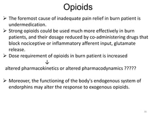 Opioids
 The foremost cause of inadequate pain relief in burn patient is
undermedication.
 Strong opioids could be used much more effectively in burn
patients, and their dosage reduced by co-administering drugs that
block nociceptive or inflammatory afferent input, glutamate
release.
 Dose requirement of opioids in burn patient is increased
↓
altered pharmacokinetics or altered pharmacodynamics ?????
 Moreover, the functioning of the body's endogenous system of
endorphins may alter the response to exogenous opioids.
36
 