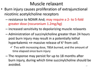 Muscle relaxant
• Burn injury causes proliferation of extrajunctional
nicotinic acetylcholine receptors
– resistance to NDMR And; may require a 2- to 5-fold
greater dose (rocuronium 1.2mg/kg)
– increased sensitivity to depolarizing muscle relaxants
– Administration of succinylcholine greater than 24 hours
post burn injury may result in a potentially lethal
hyperkalemic => massive release of K+ from cell.
 ↑es with increasing dose, TBSA burned, and the amount of
time elapsed since burn injury
– The response may persist for up to 18 months after
burn injury, during which time succinylcholine should be
avoided. 37
 