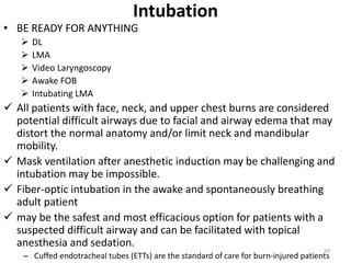 Intubation
• BE READY FOR ANYTHING
 DL
 LMA
 Video Laryngoscopy
 Awake FOB
 Intubating LMA
 All patients with face, neck, and upper chest burns are considered
potential difficult airways due to facial and airway edema that may
distort the normal anatomy and/or limit neck and mandibular
mobility.
 Mask ventilation after anesthetic induction may be challenging and
intubation may be impossible.
 Fiber-optic intubation in the awake and spontaneously breathing
adult patient
 may be the safest and most efficacious option for patients with a
suspected difficult airway and can be facilitated with topical
anesthesia and sedation.
– Cuffed endotracheal tubes (ETTs) are the standard of care for burn-injured patients
39
 