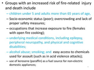 • Groups with an increased risk of fire-related injury
and death include
– children under 5 and adults more than 65 years of age,
– Socio-economic status (poor); overcrowding and lack of
proper safety measures;
– occupations that increase exposure to fire (females
with open fire cooking);
– underlying medical conditions, including epilepsy,
peripheral neuropathy, and physical and cognitive
disabilities;
– alcohol abuse; smoking; and easy access to chemicals
used for assault (such as in acid violence attacks);
– use of kerosene (paraffin) as a fuel source for non-electric
domestic appliances; 4
 