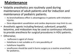 Maintenance
• Volatile anesthetics are routinely used during
maintenance of adult patients and for induction and
maintenance of pediatric patients.
– Its bronchodilatory effect is advantageous in patients with inhalation
injuries.
– Dose-dependent vasodilation and cardiac depression may limit its use.
• Anesthetic agents including fentanyl, sufentanil, propofol,
ketamine, and midazolam may be used as continuous infusions
to provide anesthesia for surgical procedures in HDU patients.
• Otherwise;
– Isoflurane is agent of choice
– Halothane is not suitable as it’s rare possibility of
– halothane hepatitis
– sevoflurane should be used in burns surgery as a routine anaesthetic
for pediatrics.
40
 