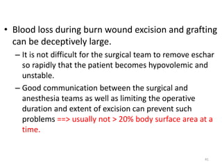 • Blood loss during burn wound excision and grafting
can be deceptively large.
– It is not difficult for the surgical team to remove eschar
so rapidly that the patient becomes hypovolemic and
unstable.
– Good communication between the surgical and
anesthesia teams as well as limiting the operative
duration and extent of excision can prevent such
problems ==> usually not > 20% body surface area at a
time.
41
 