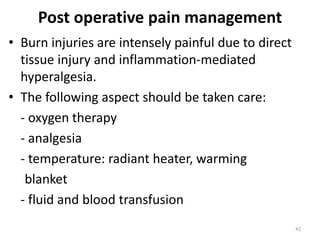 Post operative pain management
• Burn injuries are intensely painful due to direct
tissue injury and inflammation-mediated
hyperalgesia.
• The following aspect should be taken care:
- oxygen therapy
- analgesia
- temperature: radiant heater, warming
blanket
- fluid and blood transfusion
42
 