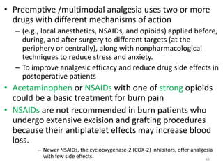 • Preemptive /multimodal analgesia uses two or more
drugs with different mechanisms of action
– (e.g., local anesthetics, NSAIDs, and opioids) applied before,
during, and after surgery to different targets (at the
periphery or centrally), along with nonpharmacological
techniques to reduce stress and anxiety.
– To improve analgesic efficacy and reduce drug side effects in
postoperative patients
• Acetaminophen or NSAIDs with one of strong opioids
could be a basic treatment for burn pain
• NSAIDs are not recommended in burn patients who
undergo extensive excision and grafting procedures
because their antiplatelet effects may increase blood
loss.
– Newer NSAIDs, the cyclooxygenase-2 (COX-2) inhibitors, offer analgesia
with few side effects. 43
 