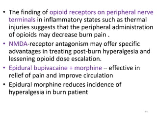 • The finding of opioid receptors on peripheral nerve
terminals in inflammatory states such as thermal
injuries suggests that the peripheral administration
of opioids may decrease burn pain .
• NMDA-receptor antagonism may offer specific
advantages in treating post-burn hyperalgesia and
lessening opioid dose escalation.
• Epidural bupivacaine + morphine – effective in
relief of pain and improve circulation
• Epidural morphine reduces incidence of
hyperalgesia in burn patient
44
 