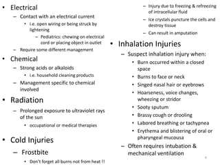 • Electrical
– Contact with an electrical current
• i.e. open wiring or being struck by
lightening
– Pediatrics: chewing on electrical
cord or placing object in outlet
– Require some different management
• Chemical
– Strong acids or alkaloids
• i.e. household cleaning products
– Management specific to chemical
involved
• Radiation
– Prolonged exposure to ultraviolet rays
of the sun
• occupational or medical therapies
• Cold Injuries
– Frostbite
• Don’t forget all burns not from heat !!
– Injury due to freezing & refreezing
of intracellular fluid
– Ice crystals puncture the cells and
destroy tissue
– Can result in amputation
• Inhalation Injuries
– Suspect inhalation injury when:
• Burn occurred within a closed
space
• Burns to face or neck
• Singed nasal hair or eyebrows
• Hoarseness, voice changes,
wheezing or stridor
• Sooty sputum
• Brassy cough or drooling
• Labored breathing or tachypnea
• Erythema and blistering of oral or
pharyngeal mucousa
– Often requires intubation &
mechanical ventilation
6
 