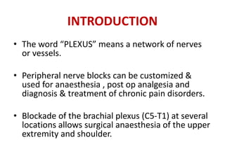 INTRODUCTION
• The word “PLEXUS” means a network of nerves
or vessels.
• Peripheral nerve blocks can be customized &
used for anaesthesia , post op analgesia and
diagnosis & treatment of chronic pain disorders.
• Blockade of the brachial plexus (C5-T1) at several
locations allows surgical anaesthesia of the upper
extremity and shoulder.
 
