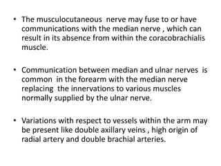 • The musculocutaneous nerve may fuse to or have
communications with the median nerve , which can
result in its absence from within the coracobrachialis
muscle.
• Communication between median and ulnar nerves is
common in the forearm with the median nerve
replacing the innervations to various muscles
normally supplied by the ulnar nerve.
• Variations with respect to vessels within the arm may
be present like double axillary veins , high origin of
radial artery and double brachial arteries.
 