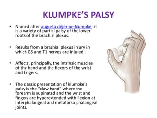 KLUMPKE’S PALSY
• Named after augusta déjerine-klumpke, it
is a variety of partial palsy of the lower
roots of the brachial plexus.
• Results from a brachial plexus injury in
which C8 and T1 nerves are injured .
• Affects, principally, the intrinsic muscles
of the hand and the flexors of the wrist
and fingers.
• The classic presentation of klumpke's
palsy is the “claw hand” where the
forearm is supinated and the wrist and
fingers are hyperextended with flexion at
interphalangeal and metatarso phalangeal
joints.
 