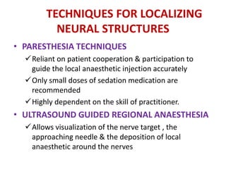 TECHNIQUES FOR LOCALIZING
NEURAL STRUCTURES
• PARESTHESIA TECHNIQUES
Reliant on patient cooperation & participation to
guide the local anaesthetic injection accurately
Only small doses of sedation medication are
recommended
Highly dependent on the skill of practitioner.
• ULTRASOUND GUIDED REGIONAL ANAESTHESIA
Allows visualization of the nerve target , the
approaching needle & the deposition of local
anaesthetic around the nerves
 