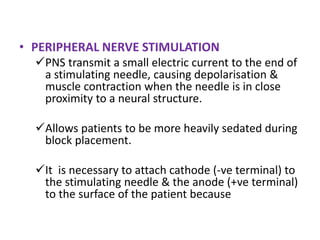 • PERIPHERAL NERVE STIMULATION
PNS transmit a small electric current to the end of
a stimulating needle, causing depolarisation &
muscle contraction when the needle is in close
proximity to a neural structure.
Allows patients to be more heavily sedated during
block placement.
It is necessary to attach cathode (-ve terminal) to
the stimulating needle & the anode (+ve terminal)
to the surface of the patient because
 