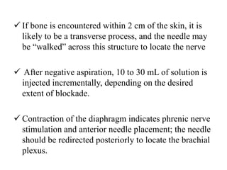  If bone is encountered within 2 cm of the skin, it is
likely to be a transverse process, and the needle may
be “walked” across this structure to locate the nerve
 After negative aspiration, 10 to 30 mL of solution is
injected incrementally, depending on the desired
extent of blockade.
 Contraction of the diaphragm indicates phrenic nerve
stimulation and anterior needle placement; the needle
should be redirected posteriorly to locate the brachial
plexus.
 