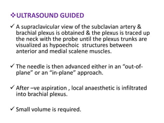 ULTRASOUND GUIDED
 A supraclavicular view of the subclavian artery &
brachial plexus is obtained & the plexus is traced up
the neck with the probe until the plexus trunks are
visualized as hypoechoic structures between
anterior and medial scalene muscles.
 The needle is then advanced either in an “out-of-
plane” or an “in-plane” approach.
 After –ve aspiration , local anaesthetic is infiltrated
into brachial plexus.
 Small volume is required.
 