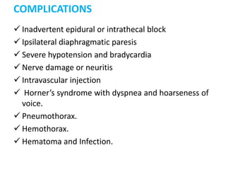 COMPLICATIONS
 Inadvertent epidural or intrathecal block
 Ipsilateral diaphragmatic paresis
 Severe hypotension and bradycardia
 Nerve damage or neuritis
 Intravascular injection
 Horner’s syndrome with dyspnea and hoarseness of
voice.
 Pneumothorax.
 Hemothorax.
 Hematoma and Infection.
 