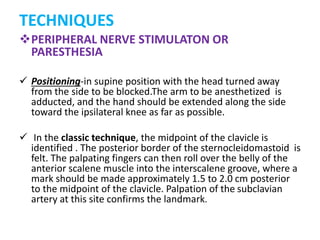 PERIPHERAL NERVE STIMULATON OR
PARESTHESIA
 Positioning-in supine position with the head turned away
from the side to be blocked.The arm to be anesthetized is
adducted, and the hand should be extended along the side
toward the ipsilateral knee as far as possible.
 In the classic technique, the midpoint of the clavicle is
identified . The posterior border of the sternocleidomastoid is
felt. The palpating fingers can then roll over the belly of the
anterior scalene muscle into the interscalene groove, where a
mark should be made approximately 1.5 to 2.0 cm posterior
to the midpoint of the clavicle. Palpation of the subclavian
artery at this site confirms the landmark.
TECHNIQUES
 