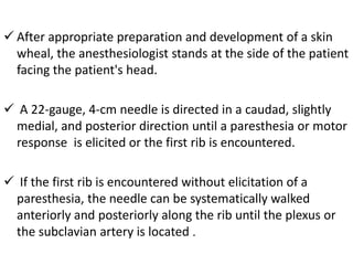  After appropriate preparation and development of a skin
wheal, the anesthesiologist stands at the side of the patient
facing the patient's head.
 A 22-gauge, 4-cm needle is directed in a caudad, slightly
medial, and posterior direction until a paresthesia or motor
response is elicited or the first rib is encountered.
 If the first rib is encountered without elicitation of a
paresthesia, the needle can be systematically walked
anteriorly and posteriorly along the rib until the plexus or
the subclavian artery is located .
 