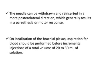  The needle can be withdrawn and reinserted in a
more posterolateral direction, which generally results
in a paresthesia or motor response.
 On localization of the brachial plexus, aspiration for
blood should be performed before incremental
injections of a total volume of 20 to 30 mL of
solution.
 