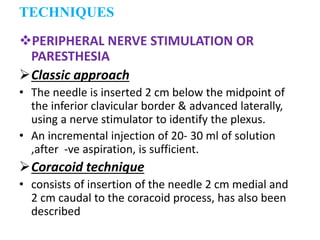 PERIPHERAL NERVE STIMULATION OR
PARESTHESIA
Classic approach
• The needle is inserted 2 cm below the midpoint of
the inferior clavicular border & advanced laterally,
using a nerve stimulator to identify the plexus.
• An incremental injection of 20- 30 ml of solution
,after -ve aspiration, is sufficient.
Coracoid technique
• consists of insertion of the needle 2 cm medial and
2 cm caudal to the coracoid process, has also been
described
TECHNIQUES
 