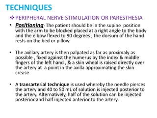 TECHNIQUES
PERIPHERAL NERVE STIMULATION OR PARESTHESIA
• Positioning- The patient should be in the supine position
with the arm to be blocked placed at a right angle to the body
and the elbow flexed to 90 degrees , the dorsum of the hand
rests on the bed or pillow.
• The axillary artery is then palpated as far as proximaly as
possible , fixed against the humerus by the index & middle
fingers of the left hand , & a skin wheal is raised directly over
the artery at a point in the axilla approximating the skin
crease
• A transarterial technique is used whereby the needle pierces
the artery and 40 to 50 mL of solution is injected posterior to
the artery. Alternatively, half of the solution can be injected
posterior and half injected anterior to the artery.
 