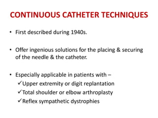 CONTINUOUS CATHETER TECHNIQUES
• First described during 1940s.
• Offer ingenious solutions for the placing & securing
of the needle & the catheter.
• Especially applicable in patients with –
Upper extremity or digit replantation
Total shoulder or elbow arthroplasty
Reflex sympathetic dystrophies
 