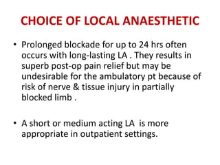 CHOICE OF LOCAL ANAESTHETIC
• Prolonged blockade for up to 24 hrs often
occurs with long-lasting LA . They results in
superb post-op pain relief but may be
undesirable for the ambulatory pt because of
risk of nerve & tissue injury in partially
blocked limb .
• A short or medium acting LA is more
appropriate in outpatient settings.
 